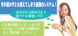 手が届かずとも買えてしまう最強のシステム!低年式から高年式まで国内外全車種に対応!『お車情報プレゼント』の中から気になるお車の情報をお伝え頂き購入スタート!